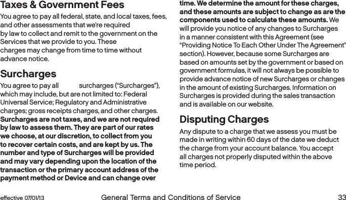  32  General Terms and Conditions of Service  effective 07/01/13 eﬀective 07/01/13  General Terms and Conditions of Service 33Taxes &amp; Government FeesYou agree to pay all federal, state, and local taxes, fees, and other assessments that we’re required  by law to collect and remit to the government on the Services that we provide to you. These  charges may change from time to time without advance notice.SurchargesYou agree to pay all Boost surcharges (“Surcharges”), which may include, but are not limited to: Federal Universal Service; Regulatory and Administrative charges; gross receipts charges, and other charges. Surcharges are not taxes, and we are not required by law to assess them. They are part of our rates we choose, at our discretion, to collect from you to recover certain costs, and are kept by us. The number and type of Surcharges will be provided and may vary depending upon the location of the transaction or the primary account address of the payment method or Device and can change over time. We determine the amount for these charges, and these amounts are subject to change as are the components used to calculate these amounts. We will provide you notice of any changes to Surcharges in a manner consistent with this Agreement (see “Providing Notice To Each Other Under The Agreement” section). However, because some Surcharges are based on amounts set by the government or based on government formulas, it will not always be possible to provide advance notice of new Surcharges or changes in the amount of existing Surcharges. Information on Surcharges is provided during the sales transaction and is available on our website.Disputing Charges Any dispute to a charge that we assess you must be made in writing within 60 days of the date we deduct the charge from your account balance. You accept  all charges not properly disputed within the above time period. 