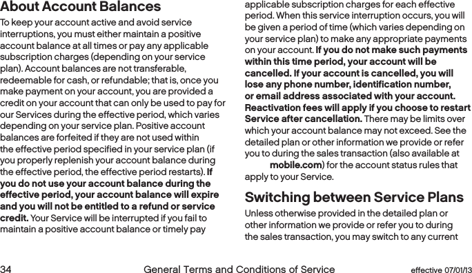  34  General Terms and Conditions of Service  effective 07/01/13 eﬀective 07/01/13  General Terms and Conditions of Service 35About Account BalancesTo keep your account active and avoid service interruptions, you must either maintain a positive account balance at all times or pay any applicable subscription charges (depending on your service plan). Account balances are not transferable, redeemable for cash, or refundable; that is, once you make payment on your account, you are provided a credit on your account that can only be used to pay for our Services during the effective period, which varies depending on your service plan. Positive account balances are forfeited if they are not used within the effective period specified in your service plan (if you properly replenish your account balance during the effective period, the effective period restarts). If you do not use your account balance during the effective period, your account balance will expire and you will not be entitled to a refund or service credit. Your Service will be interrupted if you fail to maintain a positive account balance or timely pay applicable subscription charges for each effective period. When this service interruption occurs, you will be given a period of time (which varies depending on your service plan) to make any appropriate payments on your account. If you do not make such payments within this time period, your account will be cancelled. If your account is cancelled, you will lose any phone number, identification number, or email address associated with your account. Reactivation fees will apply if you choose to restart Service after cancellation. There may be limits over which your account balance may not exceed. See the detailed plan or other information we provide or refer you to during the sales transaction (also available at boostmobile.com) for the account status rules that apply to your Service. Switching between Service PlansUnless otherwise provided in the detailed plan or other information we provide or refer you to during the sales transaction, you may switch to any current 