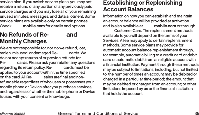  34  General Terms and Conditions of Service  effective 07/01/13 eﬀective 07/01/13  General Terms and Conditions of Service 35service plan. If you switch service plans, you may not receive a refund of any portion of any previously paid service charges and you may lose all of your remaining unused minutes, messages, and data allotment. Some service plans are available only on certain phones. Check boostmobile.com for details and options. No Refunds of Re-Boost and Monthly Charges We are not responsible for, nor do we refund, lost, stolen, misused, or damaged Re-Boost cards. We do not accept returns of or provide refunds for Re-Boost cards. Please ask your retailer any questions regarding its return policy. Re-Boost cards must be applied to your account within the time specified on the card. All Re-Boost sales are final and non-refundable regardless of who uses or possesses your mobile phone or Device after you purchase services, and regardless of whether the mobile phone or Device is used with your consent or knowledge.Establishing or Replenishing Account BalancesInformation on how you can establish and maintain an account balance will be provided at activation and is also available at boostmobile.com or through Boost Customer Care. The replenishment methods available to you will depend on the terms of your Services. A fee may apply to certain replenishment methods. Some service plans may provide for automatic account balance replenishment through, for example, automatic billing to a credit card or debit card or automatic debit from an eligible account with a financial institution. Payment through these methods may be subject to limitations, including, but not limited to, the number of times an account may be debited or charged in a particular time period; the amount that may be debited or charged from an account; or other limitations imposed by us or the financial institution that holds the account.