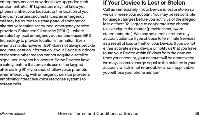  38  General Terms and Conditions of Service  effective 07/01/13 eﬀective 07/01/13  General Terms and Conditions of Service 39emergency service providers have upgraded their equipment, etc.), 911 operators may not know your phone number, your location, or the location of your Device. In certain circumstances, an emergency call may be routed to a state patrol dispatcher or alternative location set by local emergency service providers. Enhanced 911 service (“E911”)—where enabled by local emergency authorities—uses GPS technology to provide location information. Even when available, however, E911 does not always provide accurate location information. If your Device is indoors or for some other reason cannot acquire a satellite signal, you may not be located. Some Devices have a safety feature that prevents use of the keypad after dialing 911—you should follow voice prompts when interacting with emergency service providers employing interactive voice response systems to screen calls.If Your Device Is Lost or StolenCall us immediately if your Device is lost or stolen so we can freeze your account. You may be responsible for usage charges before you notify us of the alleged loss or theft. You agree to cooperate if we choose to investigate the matter (provide facts, sworn statements, etc.). We may not credit or refund any account balance if you choose to terminate Services as a result of loss or theft of your Device. If you do not either activate a new device or notify us that you have found your Device within 60 days from the date we froze your account, your account will be deactivated, we may assess a charge equal to the balance in your account (which is not refundable), and, if applicable, you will lose your phone number.