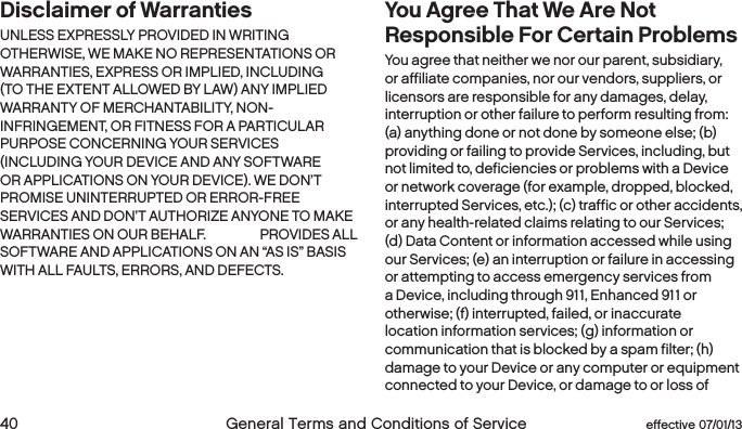  40  General Terms and Conditions of Service  effective 07/01/13Disclaimer of Warranties UNLESS EXPRESSLY PROVIDED IN WRITING OTHERWISE, WE MAKE NO REPRESENTATIONS OR WARRANTIES, EXPRESS OR IMPLIED, INCLUDING (TO THE EXTENT ALLOWED BY LAW) ANY IMPLIED WARRANTY OF MERCHANTABILITY, NON-INFRINGEMENT, OR FITNESS FOR A PARTICULAR PURPOSE CONCERNING YOUR SERVICES (INCLUDING YOUR DEVICE AND ANY SOFTWARE OR APPLICATIONS ON YOUR DEVICE). WE DON’T PROMISE UNINTERRUPTED OR ERROR-FREE SERVICES AND DON’T AUTHORIZE ANYONE TO MAKE WARRANTIES ON OUR BEHALF. BOOST PROVIDES ALL SOFTWARE AND APPLICATIONS ON AN “AS IS” BASIS WITH ALL FAULTS, ERRORS, AND DEFECTS.You Agree That We Are Not Responsible For Certain Problems You agree that neither we nor our parent, subsidiary, or affiliate companies, nor our vendors, suppliers, or licensors are responsible for any damages, delay, interruption or other failure to perform resulting from: (a) anything done or not done by someone else; (b) providing or failing to provide Services, including, but not limited to, deficiencies or problems with a Device or network coverage (for example, dropped, blocked, interrupted Services, etc.); (c) traffic or other accidents, or any health-related claims relating to our Services; (d) Data Content or information accessed while using our Services; (e) an interruption or failure in accessing or attempting to access emergency services from a Device, including through 911, Enhanced 911 or otherwise; (f) interrupted, failed, or inaccurate location information services; (g) information or communication that is blocked by a spam filter; (h) damage to your Device or any computer or equipment connected to your Device, or damage to or loss of 