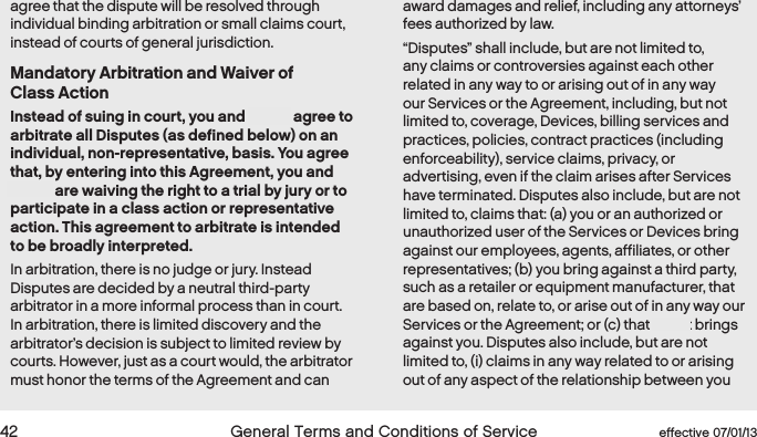  42  General Terms and Conditions of Service  effective 07/01/13agree that the dispute will be resolved through individual binding arbitration or small claims court, instead of courts of general jurisdiction.Mandatory Arbitration and Waiver of  Class ActionInstead of suing in court, you and Boost agree to arbitrate all Disputes (as defined below) on an individual, non-representative, basis. You agree that, by entering into this Agreement, you and Boost are waiving the right to a trial by jury or to participate in a class action or representative action. This agreement to arbitrate is intended to be broadly interpreted.  In arbitration, there is no judge or jury. Instead Disputes are decided by a neutral third-party arbitrator in a more informal process than in court. In arbitration, there is limited discovery and the arbitrator’s decision is subject to limited review by courts. However, just as a court would, the arbitrator must honor the terms of the Agreement and can award damages and relief, including any attorneys’ fees authorized by law. “Disputes” shall include, but are not limited to, any claims or controversies against each other related in any way to or arising out of in any way our Services or the Agreement, including, but not limited to, coverage, Devices, billing services and practices, policies, contract practices (including enforceability), service claims, privacy, or advertising, even if the claim arises after Services have terminated. Disputes also include, but are not limited to, claims that: (a) you or an authorized or unauthorized user of the Services or Devices bring against our employees, agents, affiliates, or other representatives; (b) you bring against a third party, such as a retailer or equipment manufacturer, that are based on, relate to, or arise out of in any way our Services or the Agreement; or (c) that Boost brings against you. Disputes also include, but are not limited to, (i) claims in any way related to or arising out of any aspect of the relationship between you 