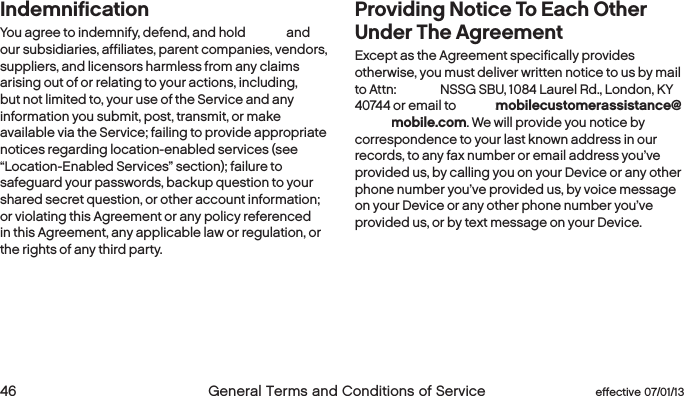  46  General Terms and Conditions of Service  effective 07/01/13IndemnificationYou agree to indemnify, defend, and hold Boost and our subsidiaries, affiliates, parent companies, vendors, suppliers, and licensors harmless from any claims arising out of or relating to your actions, including, but not limited to, your use of the Service and any information you submit, post, transmit, or make available via the Service; failing to provide appropriate notices regarding location-enabled services (see “Location-Enabled Services” section); failure to safeguard your passwords, backup question to your shared secret question, or other account information; or violating this Agreement or any policy referenced in this Agreement, any applicable law or regulation, or the rights of any third party.Providing Notice To Each Other Under The Agreement Except as the Agreement specifically provides otherwise, you must deliver written notice to us by mail to Attn: Boost, NSSG SBU, 1084 Laurel Rd., London, KY 40744 or email to Boostmobilecustomerassistance@boostmobile.com. We will provide you notice by correspondence to your last known address in our records, to any fax number or email address you’ve provided us, by calling you on your Device or any other phone number you’ve provided us, by voice message on your Device or any other phone number you’ve provided us, or by text message on your Device. 