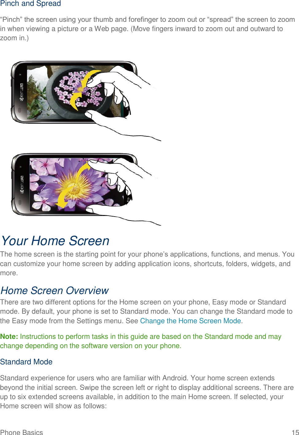 Phone Basics  15 Pinch and Spread “Pinch” the screen using your thumb and forefinger to zoom out or “spread” the screen to zoom in when viewing a picture or a Web page. (Move fingers inward to zoom out and outward to zoom in.)   Your Home Screen The home screen is the starting point for your phone’s applications, functions, and menus. You can customize your home screen by adding application icons, shortcuts, folders, widgets, and more.  Home Screen Overview  There are two different options for the Home screen on your phone, Easy mode or Standard mode. By default, your phone is set to Standard mode. You can change the Standard mode to the Easy mode from the Settings menu. See Change the Home Screen Mode. Note: Instructions to perform tasks in this guide are based on the Standard mode and may change depending on the software version on your phone.   Standard Mode Standard experience for users who are familiar with Android. Your home screen extends beyond the initial screen. Swipe the screen left or right to display additional screens. There are up to six extended screens available, in addition to the main Home screen. If selected, your Home screen will show as follows:  