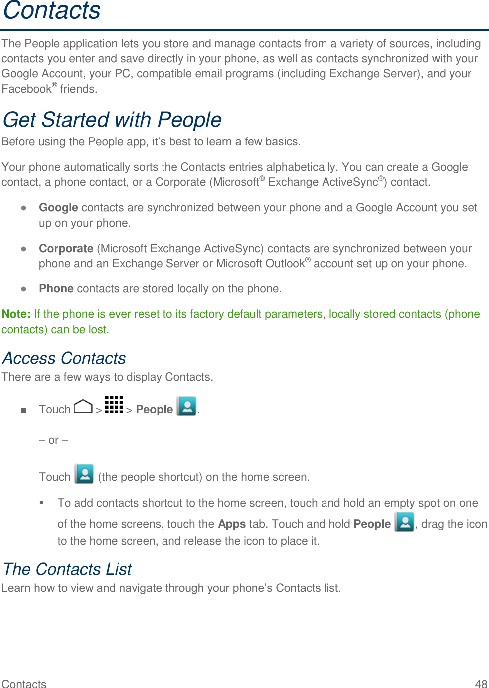 Contacts    48 Contacts The People application lets you store and manage contacts from a variety of sources, including contacts you enter and save directly in your phone, as well as contacts synchronized with your Google Account, your PC, compatible email programs (including Exchange Server), and your Facebook® friends.  Get Started with People Before using the People app, it’s best to learn a few basics. Your phone automatically sorts the Contacts entries alphabetically. You can create a Google contact, a phone contact, or a Corporate (Microsoft® Exchange ActiveSync®) contact. ● Google contacts are synchronized between your phone and a Google Account you set up on your phone. ● Corporate (Microsoft Exchange ActiveSync) contacts are synchronized between your phone and an Exchange Server or Microsoft Outlook® account set up on your phone. ● Phone contacts are stored locally on the phone. Note: If the phone is ever reset to its factory default parameters, locally stored contacts (phone contacts) can be lost. Access Contacts There are a few ways to display Contacts. ■  Touch   &gt;   &gt; People  .  – or –  Touch   (the people shortcut) on the home screen.   To add contacts shortcut to the home screen, touch and hold an empty spot on one of the home screens, touch the Apps tab. Touch and hold People  , drag the icon to the home screen, and release the icon to place it. The Contacts List Learn how to view and navigate through your phone’s Contacts list. 