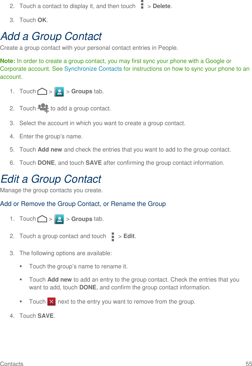 Contacts    55 2.  Touch a contact to display it, and then touch &gt; Delete. 3.  Touch OK. Add a Group Contact Create a group contact with your personal contact entries in People. Note: In order to create a group contact, you may first sync your phone with a Google or Corporate account. See Synchronize Contacts for instructions on how to sync your phone to an account. 1.  Touch   &gt;   &gt; Groups tab. 2.  Touch   to add a group contact. 3.  Select the account in which you want to create a group contact. 4.  Enter the group’s name. 5.  Touch Add new and check the entries that you want to add to the group contact. 6.  Touch DONE, and touch SAVE after confirming the group contact information. Edit a Group Contact Manage the group contacts you create. Add or Remove the Group Contact, or Rename the Group 1.  Touch   &gt;   &gt; Groups tab. 2.  Touch a group contact and touch &gt; Edit. 3.  The following options are available:   Touch the group’s name to rename it.   Touch Add new to add an entry to the group contact. Check the entries that you want to add, touch DONE, and confirm the group contact information.   Touch   next to the entry you want to remove from the group. 4.  Touch SAVE. 