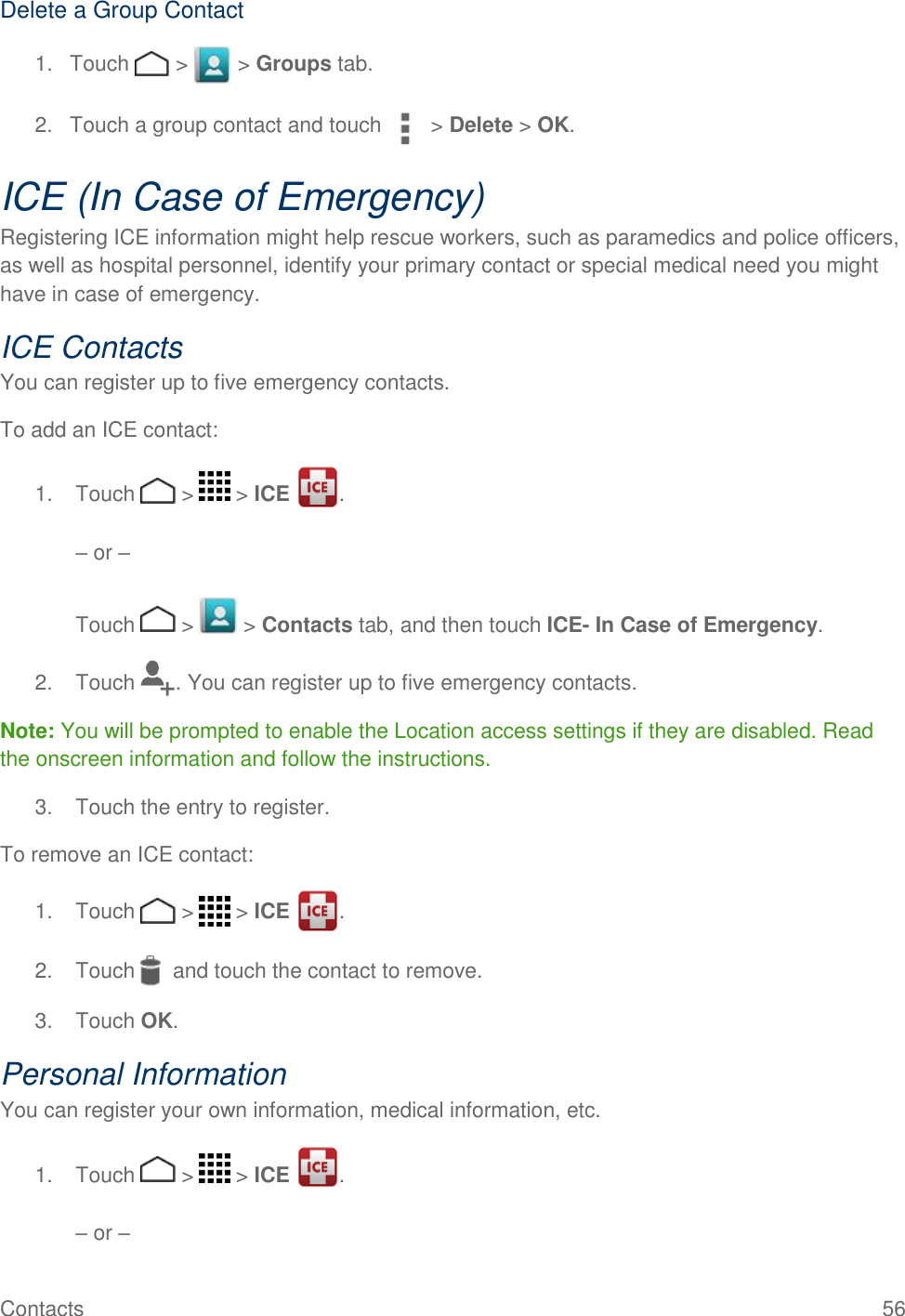 Contacts    56 Delete a Group Contact 1.  Touch   &gt;   &gt; Groups tab. 2.  Touch a group contact and touch  &gt; Delete &gt; OK. ICE (In Case of Emergency) Registering ICE information might help rescue workers, such as paramedics and police officers, as well as hospital personnel, identify your primary contact or special medical need you might have in case of emergency. ICE Contacts You can register up to five emergency contacts. To add an ICE contact: 1.  Touch   &gt;   &gt; ICE  .   – or –   Touch   &gt;   &gt; Contacts tab, and then touch ICE- In Case of Emergency. 2.  Touch  . You can register up to five emergency contacts. Note: You will be prompted to enable the Location access settings if they are disabled. Read the onscreen information and follow the instructions. 3.  Touch the entry to register. To remove an ICE contact: 1.  Touch   &gt;   &gt; ICE  . 2.  Touch    and touch the contact to remove. 3.  Touch OK. Personal Information  You can register your own information, medical information, etc. 1.  Touch   &gt;   &gt; ICE  .   – or –  