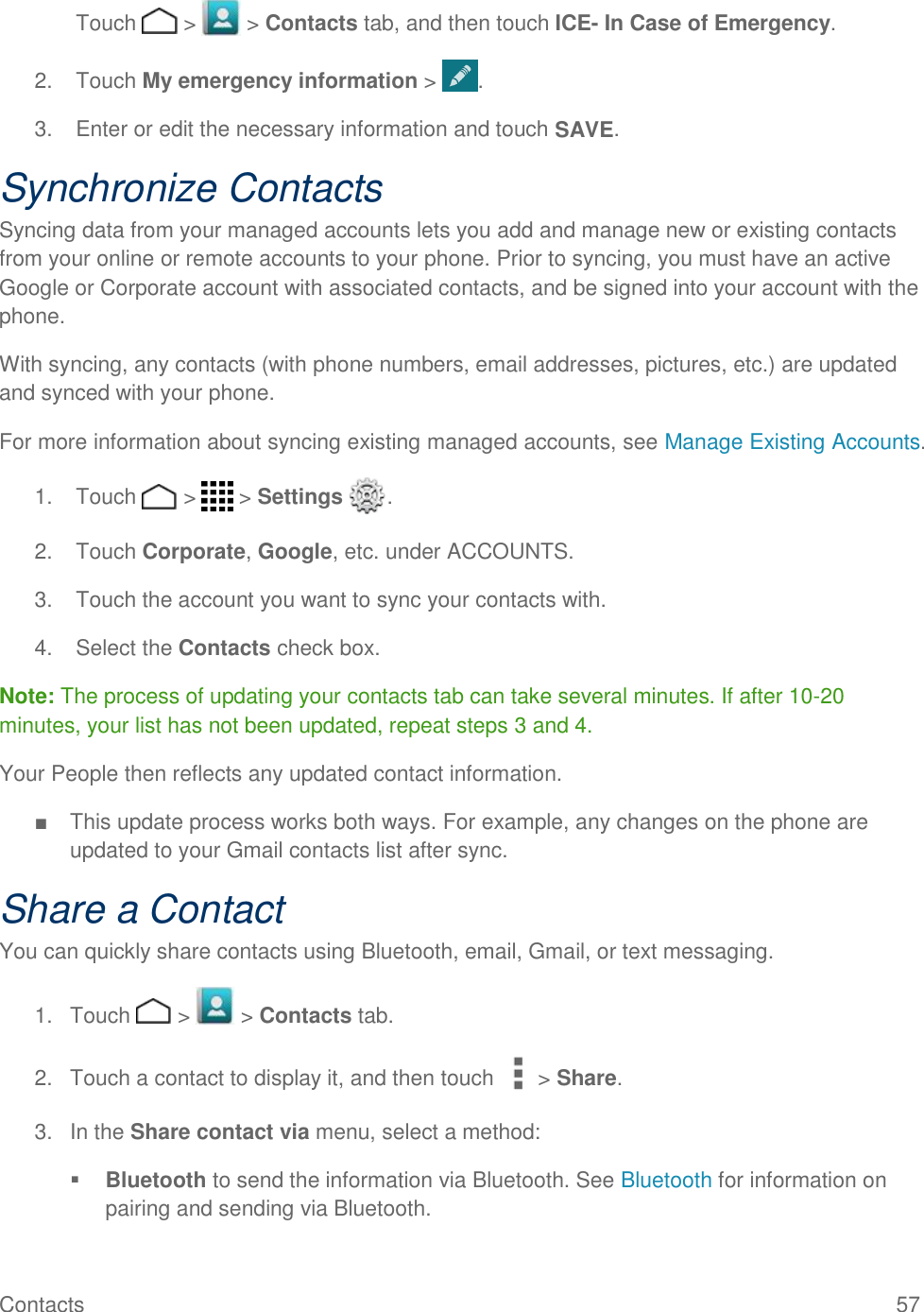 Contacts    57  Touch   &gt;   &gt; Contacts tab, and then touch ICE- In Case of Emergency. 2.  Touch My emergency information &gt;  . 3.  Enter or edit the necessary information and touch SAVE. Synchronize Contacts Syncing data from your managed accounts lets you add and manage new or existing contacts from your online or remote accounts to your phone. Prior to syncing, you must have an active Google or Corporate account with associated contacts, and be signed into your account with the phone. With syncing, any contacts (with phone numbers, email addresses, pictures, etc.) are updated and synced with your phone. For more information about syncing existing managed accounts, see Manage Existing Accounts. 1.  Touch   &gt;   &gt; Settings  . 2.  Touch Corporate, Google, etc. under ACCOUNTS. 3.  Touch the account you want to sync your contacts with. 4.  Select the Contacts check box. Note: The process of updating your contacts tab can take several minutes. If after 10-20 minutes, your list has not been updated, repeat steps 3 and 4. Your People then reflects any updated contact information. ■  This update process works both ways. For example, any changes on the phone are updated to your Gmail contacts list after sync. Share a Contact You can quickly share contacts using Bluetooth, email, Gmail, or text messaging. 1.  Touch   &gt;   &gt; Contacts tab. 2.  Touch a contact to display it, and then touch &gt; Share. 3.  In the Share contact via menu, select a method:  Bluetooth to send the information via Bluetooth. See Bluetooth for information on pairing and sending via Bluetooth. 