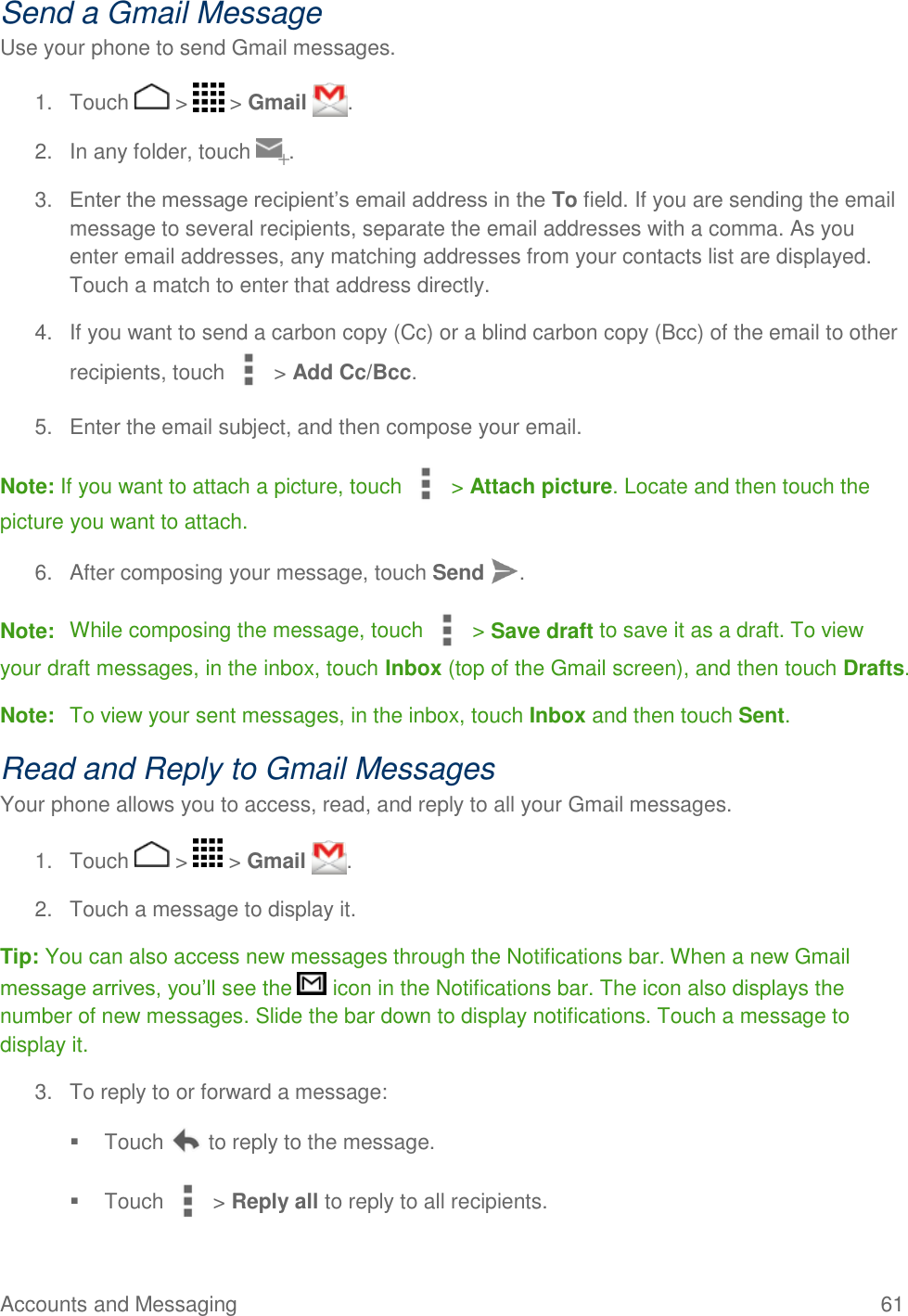 Accounts and Messaging    61 Send a Gmail Message Use your phone to send Gmail messages. 1.  Touch   &gt;   &gt; Gmail  . 2.  In any folder, touch  . 3. Enter the message recipient’s email address in the To field. If you are sending the email message to several recipients, separate the email addresses with a comma. As you enter email addresses, any matching addresses from your contacts list are displayed. Touch a match to enter that address directly. 4.  If you want to send a carbon copy (Cc) or a blind carbon copy (Bcc) of the email to other recipients, touch   &gt; Add Cc/Bcc. 5.  Enter the email subject, and then compose your email. Note: If you want to attach a picture, touch   &gt; Attach picture. Locate and then touch the picture you want to attach. 6.  After composing your message, touch Send  . Note:  While composing the message, touch   &gt; Save draft to save it as a draft. To view your draft messages, in the inbox, touch Inbox (top of the Gmail screen), and then touch Drafts. Note:  To view your sent messages, in the inbox, touch Inbox and then touch Sent. Read and Reply to Gmail Messages Your phone allows you to access, read, and reply to all your Gmail messages. 1.  Touch   &gt;   &gt; Gmail  . 2.  Touch a message to display it. Tip: You can also access new messages through the Notifications bar. When a new Gmail message arrives, you’ll see the   icon in the Notifications bar. The icon also displays the number of new messages. Slide the bar down to display notifications. Touch a message to display it. 3.  To reply to or forward a message:   Touch   to reply to the message.   Touch   &gt; Reply all to reply to all recipients. 