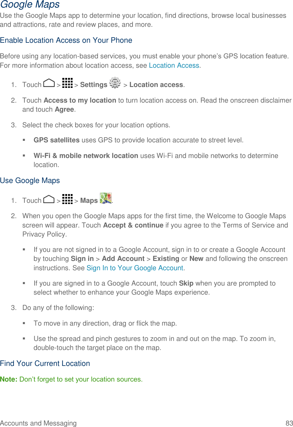 Accounts and Messaging    83 Google Maps Use the Google Maps app to determine your location, find directions, browse local businesses and attractions, rate and review places, and more.  Enable Location Access on Your Phone Before using any location-based services, you must enable your phone’s GPS location feature. For more information about location access, see Location Access.  1.  Touch   &gt;   &gt; Settings   &gt; Location access. 2.  Touch Access to my location to turn location access on. Read the onscreen disclaimer and touch Agree. 3.  Select the check boxes for your location options.  GPS satellites uses GPS to provide location accurate to street level.  Wi-Fi &amp; mobile network location uses Wi-Fi and mobile networks to determine location. Use Google Maps 1.  Touch   &gt;   &gt; Maps  . 2.  When you open the Google Maps apps for the first time, the Welcome to Google Maps screen will appear. Touch Accept &amp; continue if you agree to the Terms of Service and Privacy Policy.   If you are not signed in to a Google Account, sign in to or create a Google Account by touching Sign in &gt; Add Account &gt; Existing or New and following the onscreen instructions. See Sign In to Your Google Account.   If you are signed in to a Google Account, touch Skip when you are prompted to select whether to enhance your Google Maps experience. 3.  Do any of the following:    To move in any direction, drag or flick the map.   Use the spread and pinch gestures to zoom in and out on the map. To zoom in, double-touch the target place on the map. Find Your Current Location Note: Don’t forget to set your location sources. 