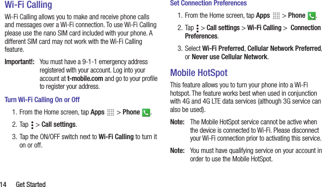  14  Get StartedWi-Fi CallingWi-Fi Calling allows you to make and receive phone calls and messages over a Wi-Fi connection. To use Wi-Fi Calling please use the nano SIM card included with your phone. A different SIM card may not work with the Wi-Fi Calling feature.Important!:  You must have a 9-1-1 emergency address registered with your account. Log into your account at t-mobile.com and go to your proﬁle to register your address.Turn Wi-Fi Calling On or Off1. From the Home screen, tap Apps   &gt; Phone . 2. Tap   &gt; Call settings.3. Tap the ON/OFF switch next to Wi-Fi Calling to turn it on or off. Set Connection Preferences1. From the Home screen, tap Apps   &gt; Phone . 2. Tap   &gt; Call settings &gt; Wi-Fi Calling &gt;  Connection Preferences.3. Select Wi-Fi Preferred, Cellular Network Preferred, or Never use Cellular Network.Mobile HotSpotThis feature allows you to turn your phone into a Wi-Fi hotspot. The feature works best when used in conjunction with 4G and 4G LTE data services (although 3G service can also be used). Note:  The Mobile HotSpot service cannot be active when the device is connected to Wi-Fi. Please disconnect your Wi-Fi connection prior to activating this service.Note:  You must have qualifying service on your account in order to use the Mobile HotSpot.