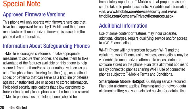  20  Get StartedSpecial NoteApproved Firmware VersionsThis phone will only operate with ﬁrmware versions that have been approved for use by T-Mobile and the phone manufacturer. If unauthorized ﬁrmware is placed on the phone it will not function.Information About Safeguarding PhonesT-Mobile encourages customers to take appropriate measures to secure their phones and invites them to take advantage of the features available on this phone to help secure it from theft and/or other unauthorized access and use. This phone has a locking function (e.g., userdeﬁned codes or patterns) that can serve as a ﬁrst line of defense against unauthorized use or access to stored information. Preloaded security applications that allow customers to track or locate misplaced phones can be found on several T-Mobile phones. Lost or stolen phones should be immediately reported to T-Mobile so that proper measures can be taken to protect accounts. For additional information, visit: www.tmobile.com/devicesecurity and www.tmobile.com/Company/PrivacyResources.aspx.Additional InformationUse of some content or features may incur separate, additional charges, require qualifying service and/or access to a Wi-Fi connection.Wi-Fi: Phone will not transition between Wi-Fi and the cellular network. Phones using wireless connections may be vulnerable to unauthorized attempts to access data and software stored on the phone. Plan data allotment applies to use by connected phones sharing Wi-Fi. Use of connected phones subject to T-Mobile Terms and Conditions.Smartphone Mobile HotSpot: Qualifying service required. Plan data allotment applies. Roaming and on-network data allotments differ; see your selected service for details. Use 