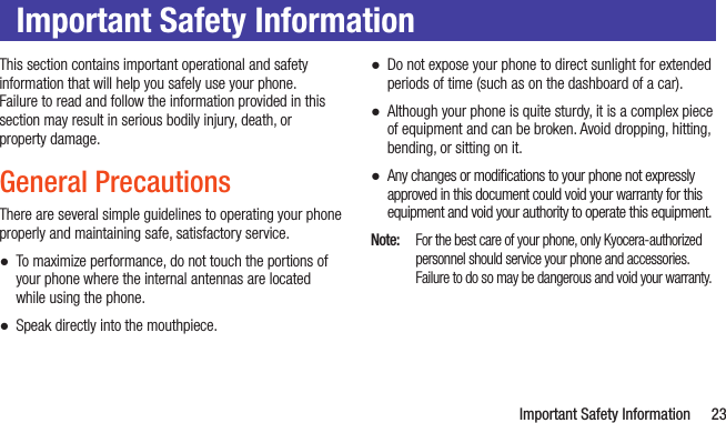   Important Safety Information 23Important Safety InformationThis section contains important operational and safety information that will help you safely use your phone.  Failure to read and follow the information provided in this section may result in serious bodily injury, death, or  property damage.General PrecautionsThere are several simple guidelines to operating your phone properly and maintaining safe, satisfactory service. ●To maximize performance, do not touch the portions of your phone where the internal antennas are located while using the phone. ●Speak directly into the mouthpiece. ●Do not expose your phone to direct sunlight for extended periods of time (such as on the dashboard of a car).  ●Although your phone is quite sturdy, it is a complex piece of equipment and can be broken. Avoid dropping, hitting, bending, or sitting on it.  ●Any changes or modiﬁcations to your phone not expressly approved in this document could void your warranty for this equipment and void your authority to operate this equipment.Note:  For the best care of your phone, only Kyocera-authorized personnel should service your phone and accessories. Failure to do so may be dangerous and void your warranty.