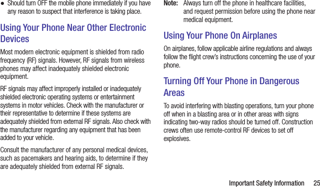   Important Safety Information 25 ●Should turn OFF the mobile phone immediately if you have any reason to suspect that interference is taking place.Using Your Phone Near Other Electronic DevicesMost modern electronic equipment is shielded from radio frequency (RF) signals. However, RF signals from wireless phones may affect inadequately shielded electronic equipment.RF signals may affect improperly installed or inadequately shielded electronic operating systems or entertainment systems in motor vehicles. Check with the manufacturer or their representative to determine if these systems are adequately shielded from external RF signals. Also check with the manufacturer regarding any equipment that has been added to your vehicle.Consult the manufacturer of any personal medical devices, such as pacemakers and hearing aids, to determine if they are adequately shielded from external RF signals.Note:  Always turn off the phone in healthcare facilities, and request permission before using the phone near medical equipment.Using Your Phone On AirplanesOn airplanes, follow applicable airline regulations and always follow the ﬂight crew’s instructions concerning the use of your phone.Turning Off Your Phone in Dangerous AreasTo avoid interfering with blasting operations, turn your phone off when in a blasting area or in other areas with signs indicating two-way radios should be turned off. Construction crews often use remote-control RF devices to set off explosives.
