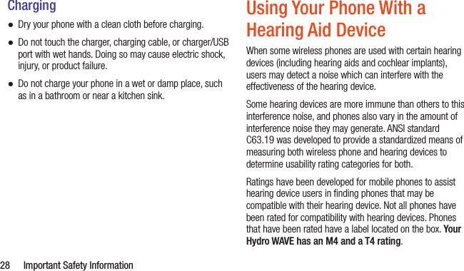  28  Important Safety InformationCharging ●Dry your phone with a clean cloth before charging. ●Do not touch the charger, charging cable, or charger/USB port with wet hands. Doing so may cause electric shock, injury, or product failure. ●Do not charge your phone in a wet or damp place, such as in a bathroom or near a kitchen sink.Using Your Phone With a Hearing Aid DeviceWhen some wireless phones are used with certain hearing devices (including hearing aids and cochlear implants), users may detect a noise which can interfere with the effectiveness of the hearing device.Some hearing devices are more immune than others to this interference noise, and phones also vary in the amount of interference noise they may generate. ANSI standard C63.19 was developed to provide a standardized means of measuring both wireless phone and hearing devices to determine usability rating categories for both.Ratings have been developed for mobile phones to assist hearing device users in ﬁnding phones that may be compatible with their hearing device. Not all phones have been rated for compatibility with hearing devices. Phones that have been rated have a label located on the box. Your Hydro WAVE has an M4 and a T4 rating.