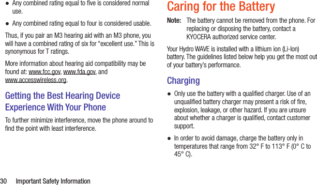  30  Important Safety Information ●Any combined rating equal to ﬁve is considered normal use. ●Any combined rating equal to four is considered usable.Thus, if you pair an M3 hearing aid with an M3 phone, you will have a combined rating of six for “excellent use.” This is synonymous for T ratings.More information about hearing aid compatibility may be found at: www.fcc.gov, www.fda.gov, and  www.accesswireless.org.Getting the Best Hearing Device Experience With Your PhoneTo further minimize interference, move the phone around to ﬁnd the point with least interference.Caring for the BatteryNote:  The battery cannot be removed from the phone. For replacing or disposing the battery, contact a KYOCERA authorized service center.Your Hydro WAVE is installed with a lithium ion (Li-Ion) battery. The guidelines listed below help you get the most out of your battery’s performance.Charging ●Only use the battery with a qualiﬁed charger. Use of an unqualiﬁed battery charger may present a risk of ﬁre, explosion, leakage, or other hazard. If you are unsure about whether a charger is qualiﬁed, contact customer support. ●In order to avoid damage, charge the battery only in temperatures that range from 32° F to 113° F (0° C to 45° C).