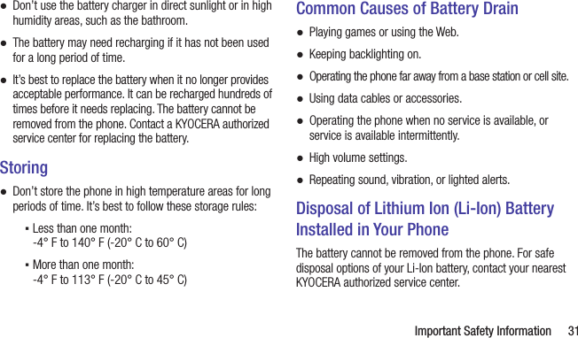   Important Safety Information 31 ●Don’t use the battery charger in direct sunlight or in high humidity areas, such as the bathroom. ●The battery may need recharging if it has not been used for a long period of time. ●It’s best to replace the battery when it no longer provides acceptable performance. It can be recharged hundreds of times before it needs replacing. The battery cannot be removed from the phone. Contact a KYOCERA authorized service center for replacing the battery.Storing ●Don’t store the phone in high temperature areas for long periods of time. It’s best to follow these storage rules: ▪Less than one month:  -4° F to 140° F (-20° C to 60° C) ▪More than one month:  -4° F to 113° F (-20° C to 45° C)Common Causes of Battery Drain ●Playing games or using the Web. ●Keeping backlighting on. ●Operating the phone far away from a base station or cell site. ●Using data cables or accessories. ●Operating the phone when no service is available, or service is available intermittently. ●High volume settings. ●Repeating sound, vibration, or lighted alerts.Disposal of Lithium Ion (Li-Ion) Battery Installed in Your PhoneThe battery cannot be removed from the phone. For safe disposal options of your Li-Ion battery, contact your nearest KYOCERA authorized service center.