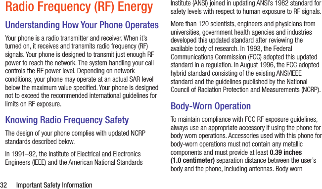  32  Important Safety InformationRadio Frequency (RF) EnergyUnderstanding How Your Phone OperatesYour phone is a radio transmitter and receiver. When it’s turned on, it receives and transmits radio frequency (RF) signals. Your phone is designed to transmit just enough RF power to reach the network. The system handling your call controls the RF power level. Depending on network conditions, your phone may operate at an actual SAR level below the maximum value speciﬁed. Your phone is designed not to exceed the recommended international guidelines for limits on RF exposure.Knowing Radio Frequency SafetyThe design of your phone complies with updated NCRP standards described below.In 1991–92, the Institute of Electrical and Electronics Engineers (IEEE) and the American National Standards Institute (ANSI) joined in updating ANSI’s 1982 standard for safety levels with respect to human exposure to RF signals. More than 120 scientists, engineers and physicians from universities, government health agencies and industries developed this updated standard after reviewing the available body of research. In 1993, the Federal Communications Commission (FCC) adopted this updated standard in a regulation. In August 1996, the FCC adopted hybrid standard consisting of the existing ANSI/IEEE standard and the guidelines published by the National Council of Radiation Protection and Measurements (NCRP).Body-Worn OperationTo maintain compliance with FCC RF exposure guidelines, always use an appropriate accessory if using the phone for body worn operations. Accessories used with this phone for body-worn operations must not contain any metallic components and must provide at least 0.39 inches (1.0 centimeter) separation distance between the user’s body and the phone, including antennas. Body worn 