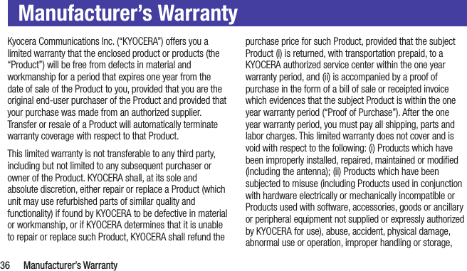  36  Manufacturer’s WarrantyManufacturer’s WarrantyKyocera Communications Inc. (“KYOCERA”) offers you a limited warranty that the enclosed product or products (the “Product”) will be free from defects in material and workmanship for a period that expires one year from the date of sale of the Product to you, provided that you are the original end-user purchaser of the Product and provided that your purchase was made from an authorized supplier. Transfer or resale of a Product will automatically terminate warranty coverage with respect to that Product.This limited warranty is not transferable to any third party, including but not limited to any subsequent purchaser or owner of the Product. KYOCERA shall, at its sole and absolute discretion, either repair or replace a Product (which unit may use refurbished parts of similar quality and functionality) if found by KYOCERA to be defective in material or workmanship, or if KYOCERA determines that it is unable to repair or replace such Product, KYOCERA shall refund the purchase price for such Product, provided that the subject Product (i) is returned, with transportation prepaid, to a KYOCERA authorized service center within the one year warranty period, and (ii) is accompanied by a proof of purchase in the form of a bill of sale or receipted invoice which evidences that the subject Product is within the one year warranty period (“Proof of Purchase”). After the one year warranty period, you must pay all shipping, parts and labor charges. This limited warranty does not cover and is void with respect to the following: (i) Products which have been improperly installed, repaired, maintained or modiﬁed (including the antenna); (ii) Products which have been subjected to misuse (including Products used in conjunction with hardware electrically or mechanically incompatible or Products used with software, accessories, goods or ancillary or peripheral equipment not supplied or expressly authorized by KYOCERA for use), abuse, accident, physical damage, abnormal use or operation, improper handling or storage, 