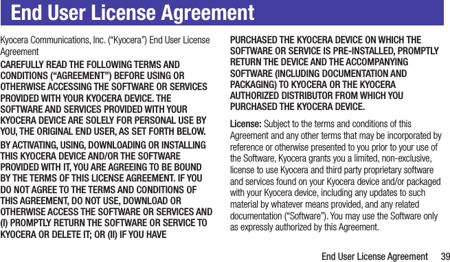   End User License Agreement 39End User License AgreementKyocera Communications, Inc. (“Kyocera”) End User License AgreementCAREFULLY READ THE FOLLOWING TERMS AND CONDITIONS (“AGREEMENT”) BEFORE USING OR OTHERWISE ACCESSING THE SOFTWARE OR SERVICES PROVIDED WITH YOUR KYOCERA DEVICE. THE SOFTWARE AND SERVICES PROVIDED WITH YOUR KYOCERA DEVICE ARE SOLELY FOR PERSONAL USE BY YOU, THE ORIGINAL END USER, AS SET FORTH BELOW.BY ACTIVATING, USING, DOWNLOADING OR INSTALLING THIS KYOCERA DEVICE AND/OR THE SOFTWARE PROVIDED WITH IT, YOU ARE AGREEING TO BE BOUND BY THE TERMS OF THIS LICENSE AGREEMENT. IF YOU DO NOT AGREE TO THE TERMS AND CONDITIONS OF THIS AGREEMENT, DO NOT USE, DOWNLOAD OR OTHERWISE ACCESS THE SOFTWARE OR SERVICES AND (I) PROMPTLY RETURN THE SOFTWARE OR SERVICE TO KYOCERA OR DELETE IT; OR (II) IF YOU HAVE PURCHASED THE KYOCERA DEVICE ON WHICH THE SOFTWARE OR SERVICE IS PRE-INSTALLED, PROMPTLY RETURN THE DEVICE AND THE ACCOMPANYING SOFTWARE (INCLUDING DOCUMENTATION AND PACKAGING) TO KYOCERA OR THE KYOCERA AUTHORIZED DISTRIBUTOR FROM WHICH YOU PURCHASED THE KYOCERA DEVICE.License: Subject to the terms and conditions of this Agreement and any other terms that may be incorporated by reference or otherwise presented to you prior to your use of the Software, Kyocera grants you a limited, non-exclusive, license to use Kyocera and third party proprietary software and services found on your Kyocera device and/or packaged with your Kyocera device, including any updates to such material by whatever means provided, and any related documentation (“Software”). You may use the Software only as expressly authorized by this Agreement.