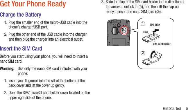   Get Started 5Get Your Phone ReadyCharge the Battery1. Plug the smaller end of the micro-USB cable into the phone’s charger/USB port.2. Plug the other end of the USB cable into the charger and then plug the charger into an electrical outlet.Insert the SIM CardBefore you start using your phone, you will need to insert a nano SIM card.Warning:  Use only the nano SIM card included with your phone.1.  Insert your ﬁngernail into the slit at the bottom of the back cover and lift the cover up gently. 2.  Open the SIM/microSD card holder cover located on the upper right side of the phone.3.  Slide the ﬂap of the SIM card holder in the direction of the arrow to unlock it (), and then lift the ﬂap up ready to insert the nano SIM card (). 12ᵳᵬᵪᵭᵡᵩFlapSIM card holder