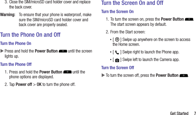   Get Started 73.  Close the SIM/microSD card holder cover and replace the back cover. Warning:  To ensure that your phone is waterproof, make sure the SIM/microSD card holder cover and back cover are properly sealed.Turn the Phone On and OffTurn the Phone On XPress and hold the Power Button   until the screen lights up.Turn the Phone Off1. Press and hold the Power Button  until the phone options are displayed.2. Tap Power off &gt; OK to turn the phone off.Turn the Screen On and OffTurn the Screen On1. To turn the screen on, press the Power Button . The start screen appears by default.2. From the Start screen: ▪[   ] Swipe up anywhere on the screen to access the Home screen. ▪[   ] Swipe right to launch the Phone app. ▪[   ] Swipe left to launch the Camera app.Turn the Screen Off XTo turn the screen off, press the Power Button  .