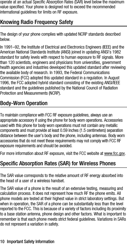 10 Important Safety Informationoperate at an actual Specific Absorption Rates (SAR) level below the maximum value specified. Your phone is designed not to exceed the recommended international guidelines for limits on RF exposure.Knowing Radio Frequency SafetyThe design of your phone complies with updated NCRP standards described below.In 1991–92, the Institute of Electrical and Electronics Engineers (IEEE) and the American National Standards Institute (ANSI) joined in updating ANSI’s 1982 standard for safety levels with respect to human exposure to RF signals. More than 120 scientists, engineers and physicians from universities, government health agencies and industries developed this updated standard after reviewing the available body of research. In 1993, the Federal Communications Commission (FCC) adopted this updated standard in a regulation. In August 1996, the FCC adopted hybrid standard consisting of the existing ANSI/IEEE standard and the guidelines published by the National Council of Radiation Protection and Measurements (NCRP).Body-Worn OperationTo maintain compliance with FCC RF exposure guidelines, always use an appropriate accessory if using the phone for body worn operations. Accessories used with this phone for body worn operations must not contain any metallic components and must provide at least 0.59 inches (1.5 centimeters) separation distance between the user’s body and the phone, including antennas. Body worn accessories that do not meet these requirements may not comply with FCC RF exposure requirements and should be avoided.For more information about RF exposure, visit the FCC website at www.fcc.gov.Specific Absorption Rates (SAR) for Wireless PhonesThe SAR value corresponds to the relative amount of RF energy absorbed into the head of a user of a wireless handset.The SAR value of a phone is the result of an extensive testing, measuring and calculation process. It does not represent how much RF the phone emits. All phone models are tested at their highest value in strict laboratory settings. But when in operation, the SAR of a phone can be substantially less than the level reported to the FCC. This is because of a variety of factors including its proximity to a base station antenna, phone design and other factors. What is important to remember is that each phone meets strict federal guidelines. Variations in SARs do not represent a variation in safety. 