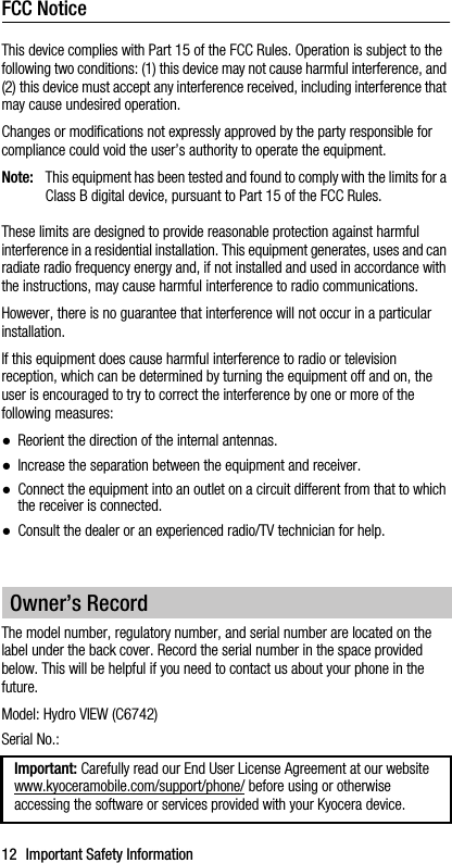 12 Important Safety InformationFCC NoticeThis device complies with Part 15 of the FCC Rules. Operation is subject to the following two conditions: (1) this device may not cause harmful interference, and (2) this device must accept any interference received, including interference that may cause undesired operation.Changes or modifications not expressly approved by the party responsible for compliance could void the user’s authority to operate the equipment.Note: This equipment has been tested and found to comply with the limits for a Class B digital device, pursuant to Part 15 of the FCC Rules.These limits are designed to provide reasonable protection against harmful interference in a residential installation. This equipment generates, uses and can radiate radio frequency energy and, if not installed and used in accordance with the instructions, may cause harmful interference to radio communications.However, there is no guarantee that interference will not occur in a particular installation.If this equipment does cause harmful interference to radio or television reception, which can be determined by turning the equipment off and on, the user is encouraged to try to correct the interference by one or more of the following measures:●Reorient the direction of the internal antennas.●Increase the separation between the equipment and receiver.●Connect the equipment into an outlet on a circuit different from that to which the receiver is connected.●Consult the dealer or an experienced radio/TV technician for help.The model number, regulatory number, and serial number are located on the label under the back cover. Record the serial number in the space provided below. This will be helpful if you need to contact us about your phone in the future.Model: Hydro VIEW (C6742)Serial No.:Owner’s RecordImportant: Carefully read our End User License Agreement at our website www.kyoceramobile.com/support/phone/ before using or otherwise accessing the software or services provided with your Kyocera device.