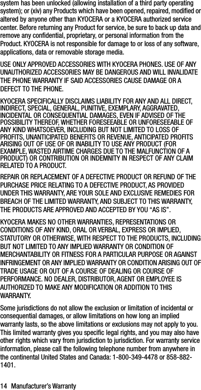 14 Manufacturer’s Warrantysystem has been unlocked (allowing installation of a third party operating system); or (xiv) any Products which have been opened, repaired, modified or altered by anyone other than KYOCERA or a KYOCERA authorized service center. Before returning any Product for service, be sure to back up data and remove any confidential, proprietary, or personal information from the Product. KYOCERA is not responsible for damage to or loss of any software, applications, data or removable storage media.USE ONLY APPROVED ACCESSORIES WITH KYOCERA PHONES. USE OF ANY UNAUTHORIZED ACCESSORIES MAY BE DANGEROUS AND WILL INVALIDATE THE PHONE WARRANTY IF SAID ACCESSORIES CAUSE DAMAGE OR A DEFECT TO THE PHONE.KYOCERA SPECIFICALLY DISCLAIMS LIABILITY FOR ANY AND ALL DIRECT, INDIRECT, SPECIAL, GENERAL, PUNITIVE, EXEMPLARY, AGGRAVATED, INCIDENTAL OR CONSEQUENTIAL DAMAGES, EVEN IF ADVISED OF THE POSSIBILITY THEREOF, WHETHER FORESEEABLE OR UNFORESEEABLE OF ANY KIND WHATSOEVER, INCLUDING BUT NOT LIMITED TO LOSS OF PROFITS, UNANTICIPATED BENEFITS OR REVENUE, ANTICIPATED PROFITS ARISING OUT OF USE OF OR INABILITY TO USE ANY PRODUCT (FOR EXAMPLE, WASTED AIRTIME CHARGES DUE TO THE MALFUNCTION OF A PRODUCT) OR CONTRIBUTION OR INDEMNITY IN RESPECT OF ANY CLAIM RELATED TO A PRODUCT.REPAIR OR REPLACEMENT OF A DEFECTIVE PRODUCT OR REFUND OF THE PURCHASE PRICE RELATING TO A DEFECTIVE PRODUCT, AS PROVIDED UNDER THIS WARRANTY, ARE YOUR SOLE AND EXCLUSIVE REMEDIES FOR BREACH OF THE LIMITED WARRANTY, AND SUBJECT TO THIS WARRANTY, THE PRODUCTS ARE APPROVED AND ACCEPTED BY YOU “AS IS”.KYOCERA MAKES NO OTHER WARRANTIES, REPRESENTATIONS OR CONDITIONS OF ANY KIND, ORAL OR VERBAL, EXPRESS OR IMPLIED, STATUTORY OR OTHERWISE, WITH RESPECT TO THE PRODUCTS, INCLUDING BUT NOT LIMITED TO ANY IMPLIED WARRANTY OR CONDITION OF MERCHANTABILITY OR FITNESS FOR A PARTICULAR PURPOSE OR AGAINST INFRINGEMENT OR ANY IMPLIED WARRANTY OR CONDITION ARISING OUT OF TRADE USAGE OR OUT OF A COURSE OF DEALING OR COURSE OF PERFORMANCE. NO DEALER, DISTRIBUTOR, AGENT OR EMPLOYEE IS AUTHORIZED TO MAKE ANY MODIFICATION OR ADDITION TO THIS WARRANTY.Some jurisdictions do not allow the exclusion or limitation of incidental or consequential damages, or allow limitations on how long an implied warranty lasts, so the above limitations or exclusions may not apply to you. This limited warranty gives you specific legal rights, and you may also have other rights which vary from jurisdiction to jurisdiction. For warranty service information, please call the following telephone number from anywhere in the continental United States and Canada: 1-800-349-4478 or 858-882-1401.