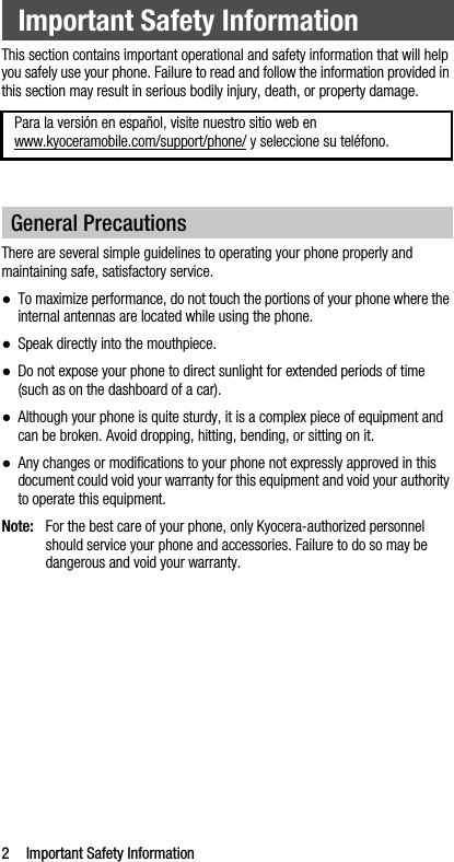 2 Important Safety InformationThis section contains important operational and safety information that will help you safely use your phone. Failure to read and follow the information provided in this section may result in serious bodily injury, death, or property damage.There are several simple guidelines to operating your phone properly and maintaining safe, satisfactory service.●To maximize performance, do not touch the portions of your phone where the internal antennas are located while using the phone.●Speak directly into the mouthpiece.●Do not expose your phone to direct sunlight for extended periods of time (such as on the dashboard of a car). ●Although your phone is quite sturdy, it is a complex piece of equipment and can be broken. Avoid dropping, hitting, bending, or sitting on it. ●Any changes or modifications to your phone not expressly approved in this document could void your warranty for this equipment and void your authority to operate this equipment.Note: For the best care of your phone, only Kyocera-authorized personnel should service your phone and accessories. Failure to do so may be dangerous and void your warranty.Important Safety InformationPara la versión en español, visite nuestro sitio web en www.kyoceramobile.com/support/phone/ y seleccione su teléfono.General Precautions