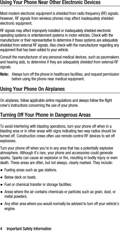 4 Important Safety InformationUsing Your Phone Near Other Electronic DevicesMost modern electronic equipment is shielded from radio frequency (RF) signals. However, RF signals from wireless phones may affect inadequately shielded electronic equipment.RF signals may affect improperly installed or inadequately shielded electronic operating systems or entertainment systems in motor vehicles. Check with the manufacturer or their representative to determine if these systems are adequately shielded from external RF signals. Also check with the manufacturer regarding any equipment that has been added to your vehicle.Consult the manufacturer of any personal medical devices, such as pacemakers and hearing aids, to determine if they are adequately shielded from external RF signals.Note: Always turn off the phone in healthcare facilities, and request permission before using the phone near medical equipment.Using Your Phone On AirplanesOn airplanes, follow applicable airline regulations and always follow the flight crew’s instructions concerning the use of your phone.Turning Off Your Phone in Dangerous AreasTo avoid interfering with blasting operations, turn your phone off when in a blasting area or in other areas with signs indicating two-way radios should be turned off. Construction crews often use remote-control RF devices to set off explosives.Turn your phone off when you’re in any area that has a potentially explosive atmosphere. Although it’s rare, your phone and accessories could generate sparks. Sparks can cause an explosion or fire, resulting in bodily injury or even death. These areas are often, but not always, clearly marked. They include:●Fueling areas such as gas stations.●Below deck on boats.●Fuel or chemical transfer or storage facilities.●Areas where the air contains chemicals or particles such as grain, dust, or metal powders.●Any other area where you would normally be advised to turn off your vehicle’s engine.