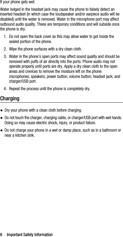 6 Important Safety InformationIf your phone gets wet:Water lodged in the headset jack may cause the phone to falsely detect an inserted headset (in which case the loudspeaker and/or earpiece audio will be disabled) until the water is removed. Water in the microphone port may affect outbound audio quality. These are temporary conditions and will subside once the phone is dry.1. Do not open the back cover as this may allow water to get inside the sealed portion of the phone.2. Wipe the phone surfaces with a dry clean cloth.3. Water in the phone’s open ports may affect sound quality and should be removed with puffs of air directly into the ports. Phone audio may not operate properly until ports are dry. Apply a dry clean cloth to the open areas and crevices to remove the moisture left on the phone: microphones; speakers; power button; volume button; headset jack; and charger/USB port.4. Repeat the process until the phone is completely dry.Charging●Dry your phone with a clean cloth before charging.●Do not touch the charger, charging cable, or charger/USB port with wet hands. Doing so may cause electric shock, injury, or product failure.●Do not charge your phone in a wet or damp place, such as in a bathroom or near a kitchen sink.
