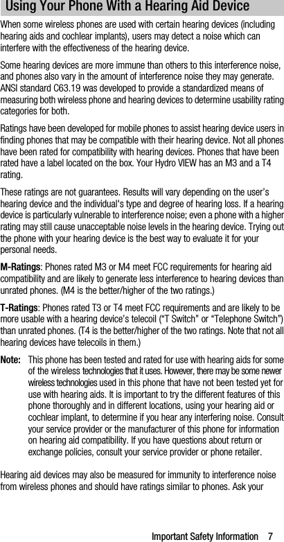Important Safety Information    7When some wireless phones are used with certain hearing devices (including hearing aids and cochlear implants), users may detect a noise which can interfere with the effectiveness of the hearing device.Some hearing devices are more immune than others to this interference noise, and phones also vary in the amount of interference noise they may generate. ANSI standard C63.19 was developed to provide a standardized means of measuring both wireless phone and hearing devices to determine usability rating categories for both.Ratings have been developed for mobile phones to assist hearing device users in finding phones that may be compatible with their hearing device. Not all phones have been rated for compatibility with hearing devices. Phones that have been rated have a label located on the box. Your Hydro VIEW has an M3 and a T4 rating.These ratings are not guarantees. Results will vary depending on the user’s hearing device and the individual&apos;s type and degree of hearing loss. If a hearing device is particularly vulnerable to interference noise; even a phone with a higher rating may still cause unacceptable noise levels in the hearing device. Trying out the phone with your hearing device is the best way to evaluate it for your personal needs.M-Ratings: Phones rated M3 or M4 meet FCC requirements for hearing aid compatibility and are likely to generate less interference to hearing devices than unrated phones. (M4 is the better/higher of the two ratings.)T-Ratings: Phones rated T3 or T4 meet FCC requirements and are likely to be more usable with a hearing device’s telecoil (“T Switch” or “Telephone Switch”) than unrated phones. (T4 is the better/higher of the two ratings. Note that not all hearing devices have telecoils in them.)Note: This phone has been tested and rated for use with hearing aids for some of the wireless technologies that it uses. However, there may be some newer wireless technologies used in this phone that have not been tested yet for use with hearing aids. It is important to try the different features of this phone thoroughly and in different locations, using your hearing aid or cochlear implant, to determine if you hear any interfering noise. Consult your service provider or the manufacturer of this phone for information on hearing aid compatibility. If you have questions about return or exchange policies, consult your service provider or phone retailer.Hearing aid devices may also be measured for immunity to interference noise from wireless phones and should have ratings similar to phones. Ask your Using Your Phone With a Hearing Aid Device