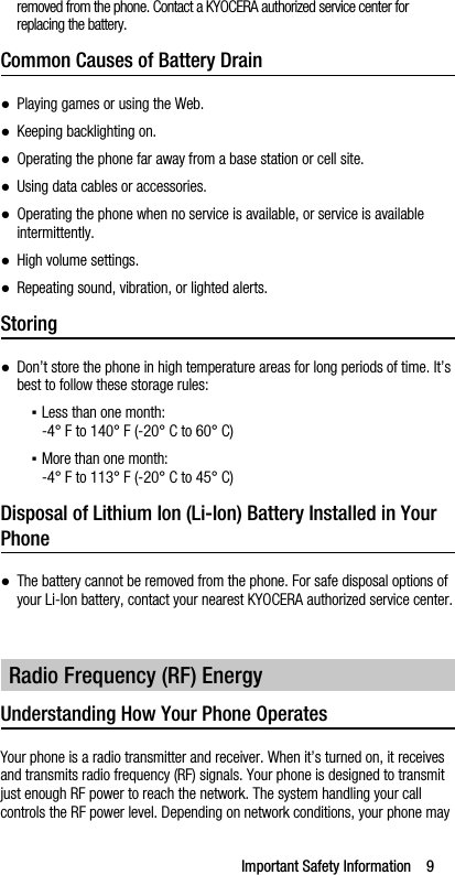 Important Safety Information    9removed from the phone. Contact a KYOCERA authorized service center for replacing the battery.Common Causes of Battery Drain●Playing games or using the Web.●Keeping backlighting on.●Operating the phone far away from a base station or cell site.●Using data cables or accessories.●Operating the phone when no service is available, or service is available intermittently.●High volume settings.●Repeating sound, vibration, or lighted alerts.Storing●Don’t store the phone in high temperature areas for long periods of time. It’s best to follow these storage rules:▪Less than one month:-4° F to 140° F (-20° C to 60° C)▪More than one month:-4° F to 113° F (-20° C to 45° C)Disposal of Lithium Ion (Li-Ion) Battery Installed in Your Phone●The battery cannot be removed from the phone. For safe disposal options of your Li-Ion battery, contact your nearest KYOCERA authorized service center.Understanding How Your Phone OperatesYour phone is a radio transmitter and receiver. When it’s turned on, it receives and transmits radio frequency (RF) signals. Your phone is designed to transmit just enough RF power to reach the network. The system handling your call controls the RF power level. Depending on network conditions, your phone may Radio Frequency (RF) Energy