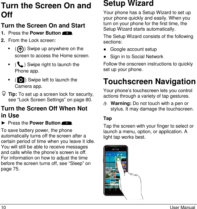 10  User Manual Turn the Screen On and Off Turn the Screen On and Start 1. Press the Power Button  . 2. From the Lock screen:   ( ) Swipe up anywhere on the screen to access the Home screen.   ( ) Swipe right to launch the Phone app.   ( ) Swipe left to launch the Camera app.  Tip: To set up a screen lock for security, see “Lock Screen Settings” on page 80. Turn the Screen Off When Not in Use ►  Press the Power Button  . To save battery power, the phone automatically turns off the screen after a certain period of time when you leave it idle. You will still be able to receive messages and calls while the phone’s screen is off. For information on how to adjust the time before the screen turns off, see “Sleep” on page 75.   Setup Wizard Your phone has a Setup Wizard to set up your phone quickly and easily. When you turn on your phone for the first time, the Setup Wizard starts automatically. The Setup Wizard consists of the following sections: ●  Google account setup ●  Sign in to Social Network Follow the onscreen instructions to quickly set up your phone. Touchscreen Navigation Your phone’s touchscreen lets you control actions through a variety of tap gestures.   Warning: Do not touch with a pen or stylus. It may damage the touchscreen.  Tap Tap the screen with your finger to select or launch a menu, option, or application. A light tap works best.    