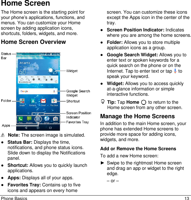 Phone Basics  13 Home Screen The Home screen is the starting point for your phone’s applications, functions, and menus. You can customize your Home screen by adding application icons, shortcuts, folders, widgets, and more.  Home Screen Overview    Note: The screen image is simulated.  ● Status Bar: Displays the time, notifications, and phone status icons. Slide down to display the Notifications panel. ● Shortcut: Allows you to quickly launch applications. ● Apps: Displays all of your apps. ● Favorites Tray: Contains up to five icons and appears on every home screen. You can customize these icons except the Apps icon in the center of the tray. ● Screen Position Indicator: Indicates where you are among the home screens. ● Folder: Allows you to store multiple application icons as a group.  ● Google Search Widget: Allows you to enter text or spoken keywords for a quick search on the phone or on the Internet. Tap to enter text or tap   to speak your keyword. ● Widget: Allows you to access quickly at-a-glance information or simple interactive functions.  Tip: Tap Home   to return to the Home screen from any other screen. Manage the Home Screens In addition to the main Home screen, your phone has extended Home screens to provide more space for adding icons, widgets, and more. Add or Remove the Home Screens To add a new Home screen: ► Swipe to the rightmost Home screen and drag an app or widget to the right edge.  – or – 