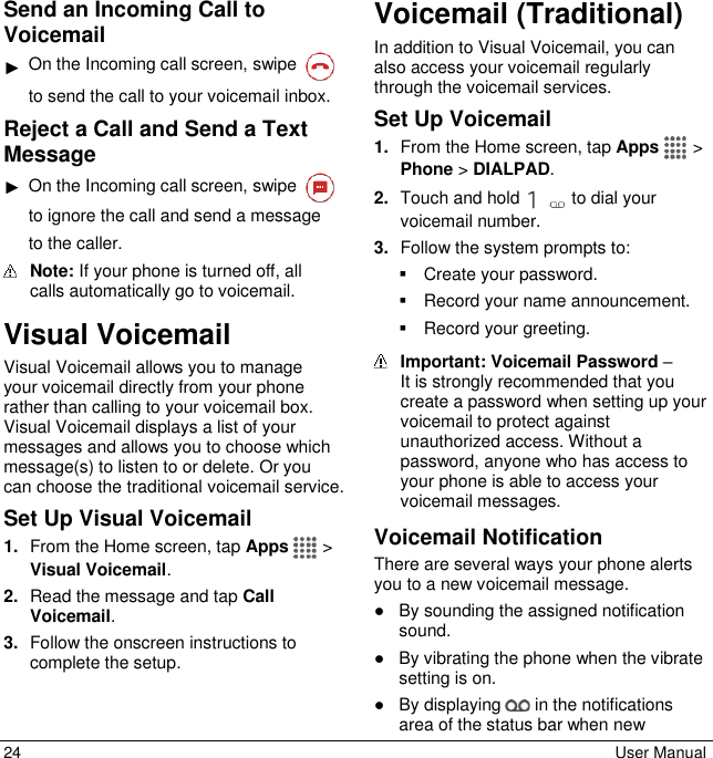 24  User Manual Send an Incoming Call to Voicemail ► On the Incoming call screen, swipe   to send the call to your voicemail inbox. Reject a Call and Send a Text Message ► On the Incoming call screen, swipe   to ignore the call and send a message to the caller.  Note: If your phone is turned off, all calls automatically go to voicemail. Visual Voicemail Visual Voicemail allows you to manage your voicemail directly from your phone rather than calling to your voicemail box. Visual Voicemail displays a list of your messages and allows you to choose which message(s) to listen to or delete. Or you can choose the traditional voicemail service. Set Up Visual Voicemail 1. From the Home screen, tap Apps   &gt; Visual Voicemail. 2. Read the message and tap Call Voicemail.  3. Follow the onscreen instructions to complete the setup. Voicemail (Traditional) In addition to Visual Voicemail, you can also access your voicemail regularly through the voicemail services. Set Up Voicemail 1. From the Home screen, tap Apps   &gt; Phone &gt; DIALPAD. 2. Touch and hold   to dial your voicemail number. 3. Follow the system prompts to:   Create your password.   Record your name announcement.   Record your greeting.  Important: Voicemail Password –  It is strongly recommended that you create a password when setting up your voicemail to protect against unauthorized access. Without a password, anyone who has access to your phone is able to access your voicemail messages. Voicemail Notification There are several ways your phone alerts you to a new voicemail message. ●  By sounding the assigned notification sound. ●  By vibrating the phone when the vibrate setting is on. ●  By displaying   in the notifications area of the status bar when new 