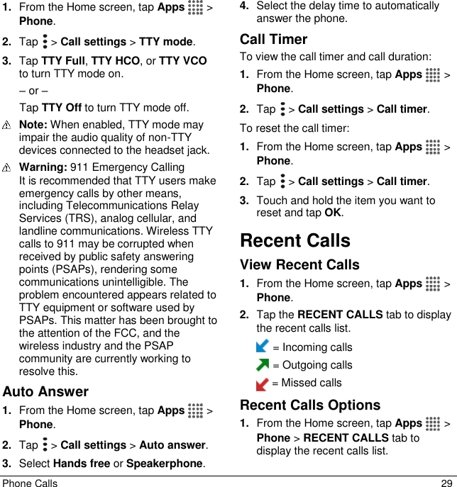  Phone Calls  29 1. From the Home screen, tap Apps   &gt; Phone. 2. Tap   &gt; Call settings &gt; TTY mode. 3. Tap TTY Full, TTY HCO, or TTY VCO to turn TTY mode on. – or – Tap TTY Off to turn TTY mode off.  Note: When enabled, TTY mode may impair the audio quality of non-TTY devices connected to the headset jack.  Warning: 911 Emergency Calling  It is recommended that TTY users make emergency calls by other means, including Telecommunications Relay Services (TRS), analog cellular, and landline communications. Wireless TTY calls to 911 may be corrupted when received by public safety answering points (PSAPs), rendering some communications unintelligible. The problem encountered appears related to TTY equipment or software used by PSAPs. This matter has been brought to the attention of the FCC, and the wireless industry and the PSAP community are currently working to resolve this. Auto Answer 1. From the Home screen, tap Apps   &gt; Phone. 2. Tap   &gt; Call settings &gt; Auto answer. 3. Select Hands free or Speakerphone. 4. Select the delay time to automatically answer the phone. Call Timer To view the call timer and call duration: 1. From the Home screen, tap Apps   &gt; Phone. 2. Tap   &gt; Call settings &gt; Call timer. To reset the call timer: 1. From the Home screen, tap Apps   &gt; Phone. 2. Tap   &gt; Call settings &gt; Call timer. 3. Touch and hold the item you want to reset and tap OK. Recent Calls View Recent Calls 1. From the Home screen, tap Apps   &gt; Phone. 2. Tap the RECENT CALLS tab to display the recent calls list.  = Incoming calls  = Outgoing calls  = Missed calls Recent Calls Options 1. From the Home screen, tap Apps   &gt; Phone &gt; RECENT CALLS tab to display the recent calls list. 