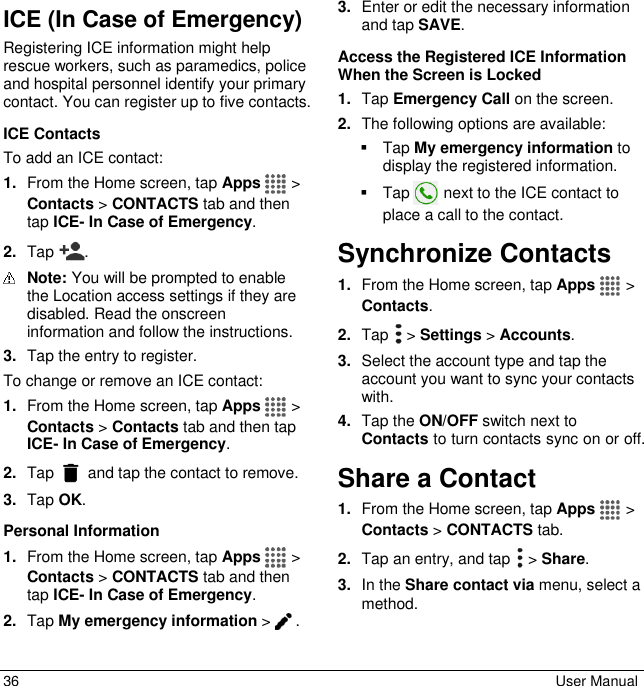  36  User Manual ICE (In Case of Emergency) Registering ICE information might help rescue workers, such as paramedics, police and hospital personnel identify your primary contact. You can register up to five contacts.  ICE Contacts To add an ICE contact: 1. From the Home screen, tap Apps   &gt; Contacts &gt; CONTACTS tab and then tap ICE- In Case of Emergency. 2. Tap  .   Note: You will be prompted to enable the Location access settings if they are disabled. Read the onscreen information and follow the instructions. 3. Tap the entry to register. To change or remove an ICE contact: 1. From the Home screen, tap Apps   &gt; Contacts &gt; Contacts tab and then tap ICE- In Case of Emergency. 2. Tap   and tap the contact to remove. 3. Tap OK. Personal Information 1. From the Home screen, tap Apps   &gt; Contacts &gt; CONTACTS tab and then tap ICE- In Case of Emergency. 2. Tap My emergency information &gt; . 3. Enter or edit the necessary information and tap SAVE. Access the Registered ICE Information When the Screen is Locked  1. Tap Emergency Call on the screen.  2. The following options are available:    Tap My emergency information to display the registered information.    Tap   next to the ICE contact to place a call to the contact. Synchronize Contacts 1. From the Home screen, tap Apps   &gt; Contacts. 2. Tap  &gt; Settings &gt; Accounts. 3. Select the account type and tap the account you want to sync your contacts with. 4. Tap the ON/OFF switch next to Contacts to turn contacts sync on or off. Share a Contact 1. From the Home screen, tap Apps   &gt; Contacts &gt; CONTACTS tab. 2. Tap an entry, and tap   &gt; Share. 3. In the Share contact via menu, select a method. 