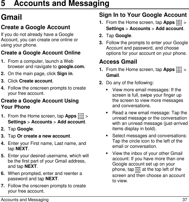  Accounts and Messaging  37 5  Accounts and MessagingGmail Create a Google Account If you do not already have a Google Account, you can create one online or using your phone. Create a Google Account Online 1. From a computer, launch a Web browser and navigate to google.com. 2. On the main page, click Sign in. 3. Click Create account. 4. Follow the onscreen prompts to create your free account. Create a Google Account Using Your Phone 1. From the Home screen, tap Apps   &gt; Settings &gt; Accounts &gt; Add account. 2. Tap Google.  3. Tap Or create a new account. 4. Enter your First name, Last name, and tap NEXT. 5. Enter your desired username, which will be the first part of your Gmail address, and tap NEXT.  6. When prompted, enter and reenter a password and tap NEXT. 7. Follow the onscreen prompts to create your free account. Sign In to Your Google Account 1. From the Home screen, tap Apps   &gt; Settings &gt; Accounts &gt; Add account. 2. Tap Google. 3. Follow the prompts to enter your Google Account and password, and choose options for your account on your phone.  Access Gmail 1. From the Home screen, tap Apps   &gt; Gmail. 2. Do any of the following:   View more email messages: If the screen is full, swipe your finger up the screen to view more messages and conversations.   Read a new email message: Tap the unread message or the conversation with an unread message (just-arrived items display in bold).   Select messages and conversations: Tap the circle icon to the left of the email or conversation.   View the inbox of your other Gmail account: If you have more than one Google account set up on your phone, tap   at the top left of the screen and then choose an account to view. 
