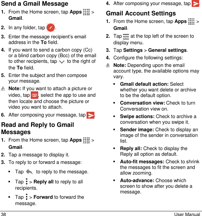  38  User Manual Send a Gmail Message 1. From the Home screen, tap Apps   &gt; Gmail. 2. In any folder, tap  . 3. Enter the message recipient’s email address in the To field. 4. If you want to send a carbon copy (Cc) or a blind carbon copy (Bcc) of the email to other recipients, tap   to the right of the To field. 5. Enter the subject and then compose your message.  Note: If you want to attach a picture or video, tap  , select the app to use and then locate and choose the picture or video you want to attach. 6. After composing your message, tap  . Read and Reply to Gmail Messages 1. From the Home screen, tap Apps   &gt; Gmail. 2. Tap a message to display it. 3. To reply to or forward a message:   Tap   to reply to the message.   Tap   &gt; Reply all to reply to all recipients.   Tap   &gt; Forward to forward the message. 4. After composing your message, tap  . Gmail Account Settings 1. From the Home screen, tap Apps   &gt; Gmail. 2. Tap   at the top left of the screen to display menu. 3. Tap Settings &gt; General settings. 4. Configure the following settings:  Note: Depending upon the email account type, the available options may vary.  Gmail default action: Select whether you want delete or archive to be the default option.  Conversation view: Check to turn Conversation view on.  Swipe actions: Check to archive a conversation when you swipe it.  Sender image: Check to display an image of the sender in conversation list.  Reply all: Check to display the Reply all option as default.  Auto-fit messages: Check to shrink the messages to fit the screen and allow zooming.  Auto-advance: Choose which screen to show after you delete a message.  