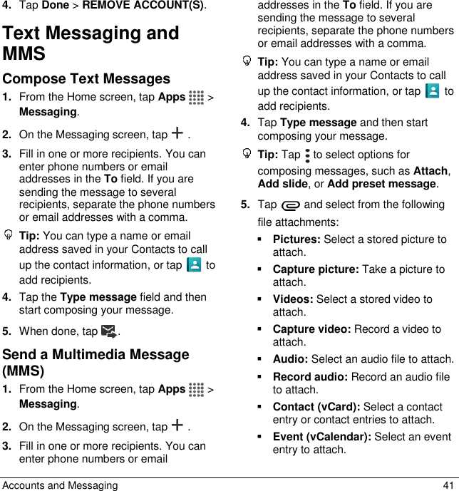  Accounts and Messaging  41 4. Tap Done &gt; REMOVE ACCOUNT(S). Text Messaging and MMS Compose Text Messages 1. From the Home screen, tap Apps   &gt;  Messaging. 2. On the Messaging screen, tap . 3. Fill in one or more recipients. You can enter phone numbers or email addresses in the To field. If you are sending the message to several recipients, separate the phone numbers or email addresses with a comma.   Tip: You can type a name or email address saved in your Contacts to call up the contact information, or tap   to add recipients. 4. Tap the Type message field and then start composing your message. 5. When done, tap . Send a Multimedia Message (MMS)  1. From the Home screen, tap Apps   &gt; Messaging. 2. On the Messaging screen, tap .  3. Fill in one or more recipients. You can enter phone numbers or email addresses in the To field. If you are sending the message to several recipients, separate the phone numbers or email addresses with a comma.   Tip: You can type a name or email address saved in your Contacts to call up the contact information, or tap   to add recipients. 4. Tap Type message and then start composing your message.  Tip: Tap   to select options for composing messages, such as Attach, Add slide, or Add preset message. 5. Tap   and select from the following file attachments:  Pictures: Select a stored picture to attach.  Capture picture: Take a picture to attach.  Videos: Select a stored video to attach.  Capture video: Record a video to attach.  Audio: Select an audio file to attach.  Record audio: Record an audio file to attach.  Contact (vCard): Select a contact entry or contact entries to attach.  Event (vCalendar): Select an event entry to attach. 