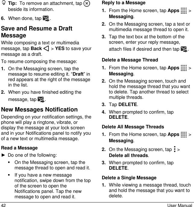  42  User Manual  Tip:  To remove an attachment, tap   beside its information. 6. When done, tap . Save and Resume a Draft Message While composing a text or multimedia message, tap Back   &gt; YES to save your message as a draft. To resume composing the message: 1. On the Messaging screen, tap the message to resume editing it. “Draft” in red appears at the right of the message in the list. 2. When you have finished editing the message, tap . New Messages Notification Depending on your notification settings, the phone will play a ringtone, vibrate, or display the message at your lock screen and in your Notifications panel to notify you of a new text or multimedia message. Read a Message ►  Do one of the following:   On the Messaging screen, tap the message thread to open and read it.   If you have a new message notification, swipe down from the top of the screen to open the Notifications panel. Tap the new message to open and read it. Reply to a Message 1. From the Home screen, tap Apps   &gt; Messaging. 2. On the Messaging screen, tap a text or multimedia message thread to open it. 3. Tap the text box at the bottom of the screen, enter your reply message, attach files if desired and then tap . Delete a Message Thread 1. From the Home screen, tap Apps   &gt; Messaging. 2. On the Messaging screen, touch and hold the message thread that you want to delete. Tap another thread to select multiple threads. 3. Tap DELETE. 4. When prompted to confirm, tap DELETE. Delete All Message Threads 1. From the Home screen, tap Apps   &gt; Messaging. 2. On the Messaging screen, tap   &gt; Delete all threads. 3. When prompted to confirm, tap DELETE. Delete a Single Message 1. While viewing a message thread, touch and hold the message that you want to delete. 