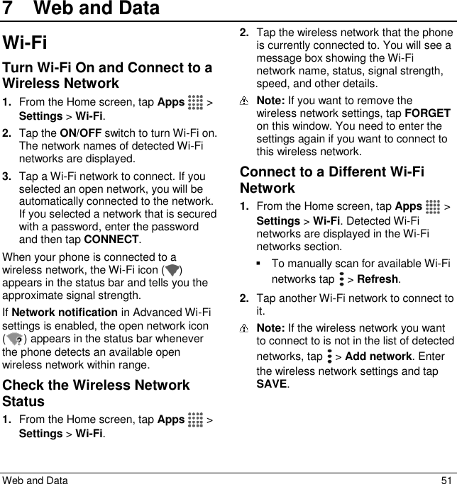 Web and Data  51 7  Web and DataWi-Fi Turn Wi-Fi On and Connect to a Wireless Network 1. From the Home screen, tap Apps   &gt; Settings &gt; Wi-Fi. 2. Tap the ON/OFF switch to turn Wi-Fi on. The network names of detected Wi-Fi networks are displayed. 3. Tap a Wi-Fi network to connect. If you selected an open network, you will be automatically connected to the network. If you selected a network that is secured with a password, enter the password and then tap CONNECT. When your phone is connected to a wireless network, the Wi-Fi icon ( ) appears in the status bar and tells you the approximate signal strength.  If Network notification in Advanced Wi-Fi settings is enabled, the open network icon ( ) appears in the status bar whenever the phone detects an available open wireless network within range. Check the Wireless Network Status 1. From the Home screen, tap Apps   &gt; Settings &gt; Wi-Fi. 2. Tap the wireless network that the phone is currently connected to. You will see a message box showing the Wi-Fi network name, status, signal strength, speed, and other details.  Note: If you want to remove the wireless network settings, tap FORGET on this window. You need to enter the settings again if you want to connect to this wireless network. Connect to a Different Wi-Fi Network 1. From the Home screen, tap Apps   &gt; Settings &gt; Wi-Fi. Detected Wi-Fi networks are displayed in the Wi-Fi networks section.    To manually scan for available Wi-Fi networks tap   &gt; Refresh. 2. Tap another Wi-Fi network to connect to it.  Note: If the wireless network you want to connect to is not in the list of detected networks, tap   &gt; Add network. Enter the wireless network settings and tap SAVE. 