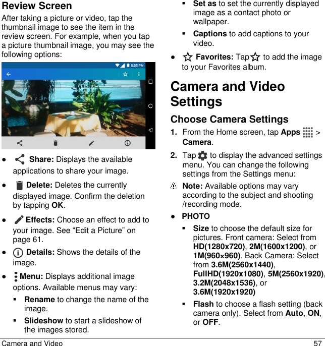  Camera and Video  57 Review Screen After taking a picture or video, tap the thumbnail image to see the item in the review screen. For example, when you tap a picture thumbnail image, you may see the following options:  ●  Share: Displays the available applications to share your image. ● Delete: Deletes the currently displayed image. Confirm the deletion by tapping OK. ● Effects: Choose an effect to add to your image. See “Edit a Picture” on page 61.  ●  Details: Shows the details of the image. ●  Menu: Displays additional image options. Available menus may vary:  Rename to change the name of the image.  Slideshow to start a slideshow of the images stored.  Set as to set the currently displayed image as a contact photo or wallpaper.  Captions to add captions to your video. ●  Favorites: Tap  to add the image to your Favorites album. Camera and Video Settings Choose Camera Settings  1. From the Home screen, tap Apps   &gt; Camera.  2. Tap   to display the advanced settings menu. You can change the following settings from the Settings menu:   Note: Available options may vary according to the subject and shooting /recording mode. ● PHOTO  Size to choose the default size for pictures. Front camera: Select from HD(1280x720), 2M(1600x1200), or 1M(960×960). Back Camera: Select from 3.6M(2560x1440), FullHD(1920x1080), 5M(2560x1920), 3.2M(2048x1536), or 3.6M(1920x1920)  Flash to choose a flash setting (back camera only). Select from Auto, ON, or OFF. 