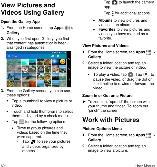  60  User Manual View Pictures and Videos Using Gallery Open the Gallery App 1. From the Home screen, tap Apps   &gt; Gallery. 2. When you first open Gallery, you find that content has automatically been arranged in categories.  3. From the Gallery screen, you can use these options:   Tap a thumbnail to view a picture or video.    Touch and hold thumbnails to select them (indicated by a check mark).   Tap   for the following options:  Time to group pictures and videos based on the time they were captured.    Tap    to see your pictures and videos organized by months.    Tap   to launch the camera app.   Tap   for additional actions.  Albums to view pictures and videos in an album.  Favorites to view pictures and videos you have marked as a favorite.  View Pictures and Videos 1. From the Home screen, tap Apps   &gt; Gallery.  2. Select a folder location and tap an image to view the picture or video.   To play a video, tap  . Tap    to pause the video, or drag the dot on the timeline to rewind or forward the video. Zoom In or Out on a Picture ► To zoom in, “spread” the screen with your thumb and finger. To zoom out, “pinch” the screen. Work with Pictures Picture Options Menu 1. From the Home screen, tap Apps   &gt; Gallery. 2. Select a folder location and tap an image to view a picture. 