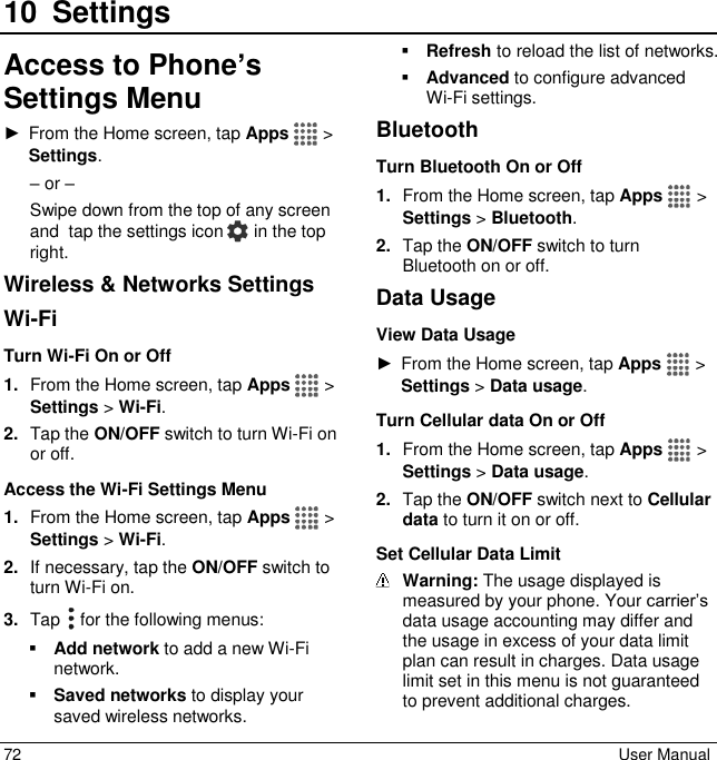  72  User Manual 10 SettingsAccess to Phone’s Settings Menu ►  From the Home screen, tap Apps   &gt; Settings. – or – Swipe down from the top of any screen and  tap the settings icon   in the top right. Wireless &amp; Networks Settings Wi-Fi Turn Wi-Fi On or Off 1. From the Home screen, tap Apps   &gt; Settings &gt; Wi-Fi. 2. Tap the ON/OFF switch to turn Wi-Fi on or off. Access the Wi-Fi Settings Menu 1. From the Home screen, tap Apps   &gt; Settings &gt; Wi-Fi. 2. If necessary, tap the ON/OFF switch to turn Wi-Fi on. 3. Tap   for the following menus:  Add network to add a new Wi-Fi network.   Saved networks to display your saved wireless networks.  Refresh to reload the list of networks.  Advanced to configure advanced Wi-Fi settings. Bluetooth Turn Bluetooth On or Off 1. From the Home screen, tap Apps   &gt; Settings &gt; Bluetooth. 2. Tap the ON/OFF switch to turn Bluetooth on or off. Data Usage View Data Usage ►  From the Home screen, tap Apps   &gt; Settings &gt; Data usage. Turn Cellular data On or Off 1. From the Home screen, tap Apps   &gt; Settings &gt; Data usage. 2. Tap the ON/OFF switch next to Cellular data to turn it on or off. Set Cellular Data Limit  Warning: The usage displayed is measured by your phone. Your carrier’s data usage accounting may differ and the usage in excess of your data limit plan can result in charges. Data usage limit set in this menu is not guaranteed to prevent additional charges. 