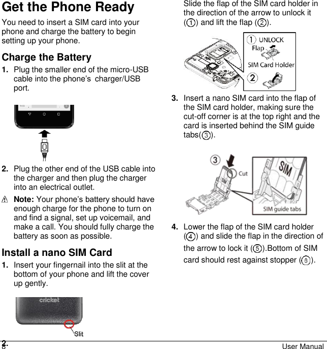 8  User Manual Get the Phone Ready You need to insert a SIM card into your phone and charge the battery to begin setting up your phone. Charge the Battery 1. Plug the smaller end of the micro-USB cable into the phone’s charger/USB port.   2. Plug the other end of the USB cable into the charger and then plug the charger into an electrical outlet.  Note: Your phone’s battery should have enough charge for the phone to turn on and find a signal, set up voicemail, and make a call. You should fully charge the battery as soon as possible. Install a nano SIM Card 1. Insert your fingernail into the slit at the bottom of your phone and lift the cover up gently.   2. Slide the flap of the SIM card holder in the direction of the arrow to unlock it  ( ) and lift the flap ( ).   3. Insert a nano SIM card into the flap of the SIM card holder, making sure the cut-off corner is at the top right and the card is inserted behind the SIM guide tabs( ).   4. Lower the flap of the SIM card holder ( ) and slide the flap in the direction of the arrow to lock it ( ).Bottom of SIM card should rest against stopper ( ).  