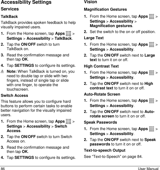  86  User Manual Accessibility Settings Services TalkBack TalkBack provides spoken feedback to help visually impaired users. 1. From the Home screen, tap Apps   &gt; Settings &gt; Accessibility &gt; TalkBack. 2. Tap the ON/OFF switch to turn TalkBack on. 3. Read the confirmation message and then tap OK. 4. Tap SETTINGS to configure its settings.  Note: When TalkBack is turned on, you need to double tap or slide with two fingers, instead of single tap or slide with one finger, to operate the touchscreen. Switch Access This feature allows you to configure hard buttons to perform certain tasks to enable better navigation for the visually impaired users.  1. From the Home screen, tap Apps   &gt; Settings &gt; Accessibility &gt; Switch Access. 2. Tap the ON/OFF switch to turn Switch Access on. 3. Read the confirmation message and then tap OK. 4. Tap SETTINGS to configure its settings. Vision Magnification Gestures 1. From the Home screen, tap Apps   &gt; Settings &gt; Accessibility &gt; Magnification gestures. 2. Set the switch to the on or off position. Large Text 1. From the Home screen, tap Apps   &gt; Settings &gt; Accessibility. 2. Tap the ON/OFF switch next to Large text to turn it on or off. High Contrast Text 1. From the Home screen, tap Apps   &gt; Settings &gt; Accessibility. 2. Tap the ON/OFF switch next to High contrast text to turn it on or off. Auto-Rotate Screen 1. From the Home screen, tap Apps   &gt; Settings &gt; Accessibility. 2. Tap the ON/OFF switch next to Auto-rotate screen to turn it on or off. Speak Passwords 1. From the Home screen, tap Apps   &gt; Settings &gt; Accessibility. 2. Tap the ON/OFF switch next to Speak passwords to turn it on or off. Text-to-speech Output See “Text-to-Speech” on page 84.   