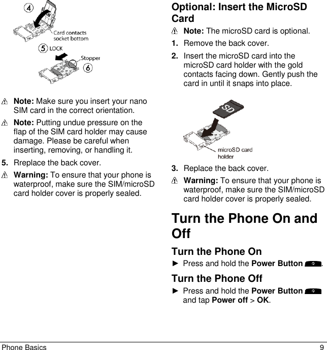 Phone Basics  9    Note: Make sure you insert your nano SIM card in the correct orientation.  Note: Putting undue pressure on the flap of the SIM card holder may cause damage. Please be careful when inserting, removing, or handling it. 5. Rreplace the back cover.  Warning: To ensure that your phone is waterproof, make sure the SIM/microSD card holder cover is properly sealed. Optional: Insert the MicroSD Card  Note: The microSD card is optional.  1. Remove the back cover. 2. Insert the microSD card into the microSD card holder with the gold contacts facing down. Gently push the card in until it snaps into place.    3. Replace the back cover.  Warning: To ensure that your phone is waterproof, make sure the SIM/microSD card holder cover is properly sealed. Turn the Phone On and Off Turn the Phone On ►  Press and hold the Power Button  . Turn the Phone Off ►  Press and hold the Power Button and tap Power off &gt; OK. 